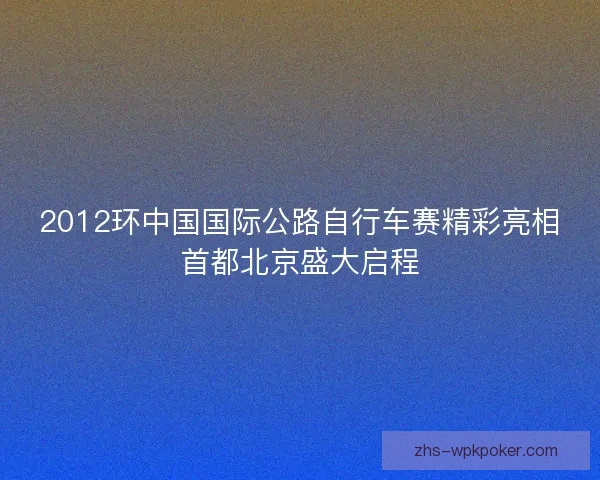 2012环中国国际公路自行车赛精彩亮相首都北京盛大启程