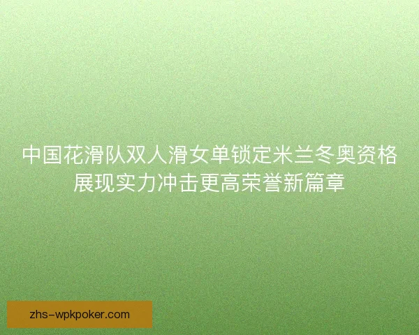 中国花滑队双人滑女单锁定米兰冬奥资格展现实力冲击更高荣誉新篇章