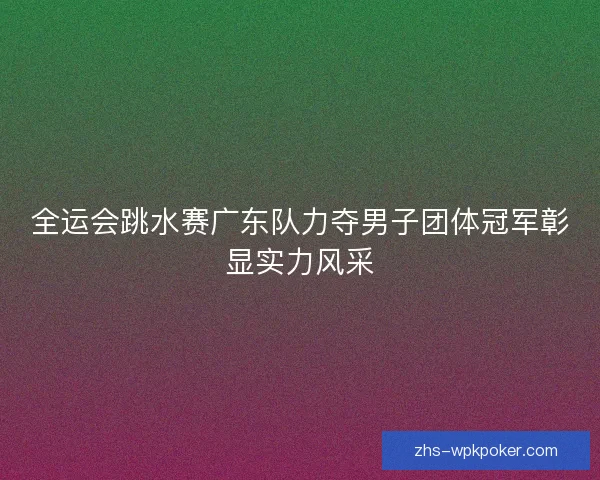 全运会跳水赛广东队力夺男子团体冠军彰显实力风采