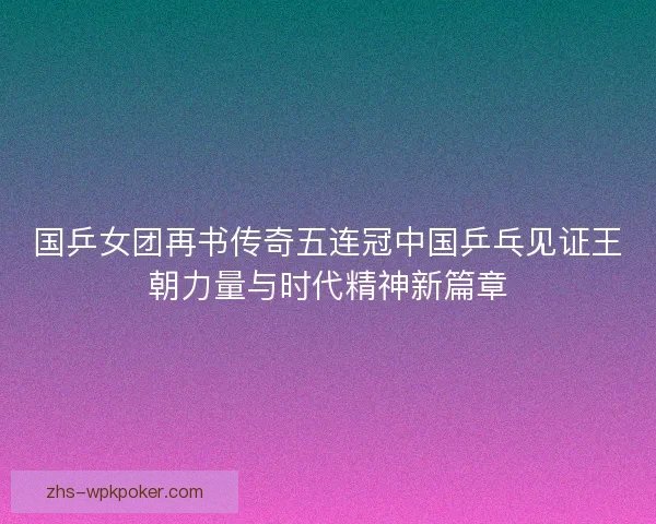国乒女团再书传奇五连冠中国乒乓见证王朝力量与时代精神新篇章