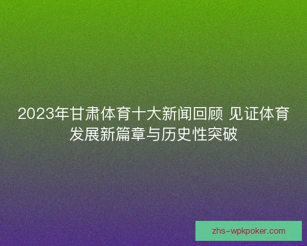 2023年甘肃体育十大新闻回顾 见证体育发展新篇章与历史性突破